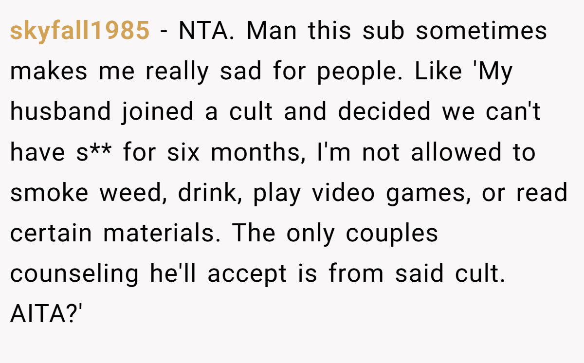skyfall1985 − NTA. Man this sub sometimes makes me really sad for people. Like 'My husband joined a cult and decided we can't have s** for six months, I'm not allowed to smoke weed, drink, play video games, or read certain materials. The only couples counseling he'll accept is from said cult. AITA?'