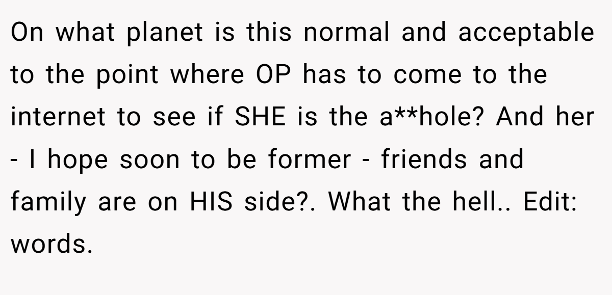 On what planet is this normal and acceptable to the point where OP has to come to the internet to see if SHE is the a**hole? And her - I hope soon to be former - friends and family are on HIS side?. What the hell.. Edit: words.