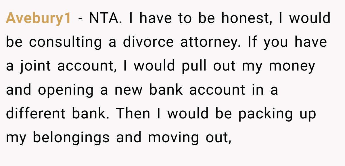 Avebury1 − NTA. I have to be honest, I would be consulting a divorce attorney. If you have a joint account, I would pull out my money and opening a new bank account in a different bank. Then I would be packing up my belongings and moving out,