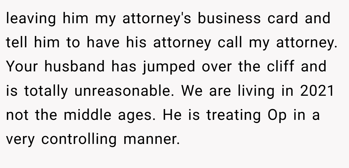leaving him my attorney's business card and tell him to have his attorney call my attorney. Your husband has jumped over the cliff and is totally unreasonable. We are living in 2021 not the middle ages. He is treating Op in a very controlling manner.