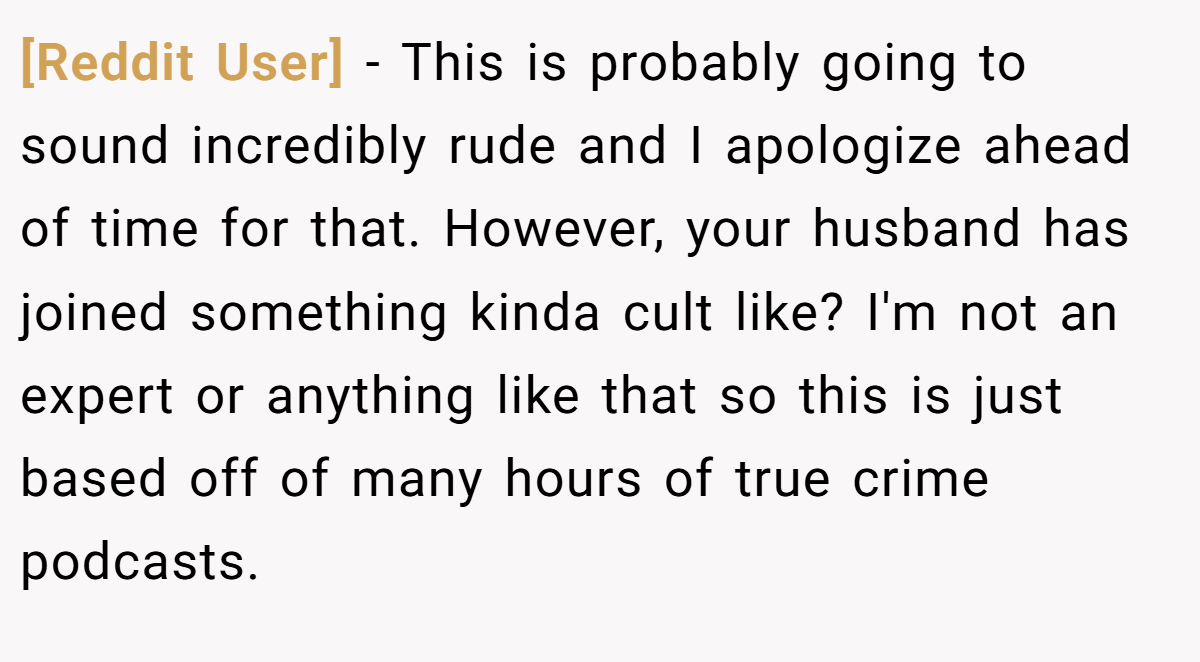 [Reddit User] − This is probably going to sound incredibly rude and I apologize ahead of time for that. However, your husband has joined something kinda cult like? I'm not an expert or anything like that so this is just based off of many hours of true crime podcasts.