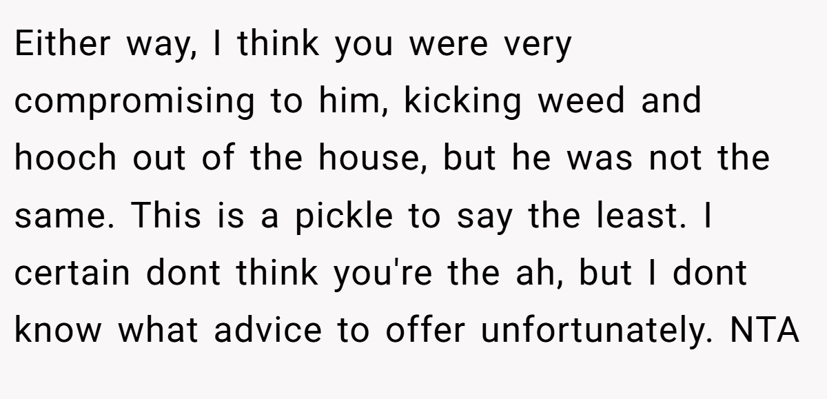 Either way, I think you were very compromising to him, kicking weed and hooch out of the house, but he was not the same. This is a pickle to say the least. I certain dont think you're the ah, but I dont know what advice to offer unfortunately. NTA