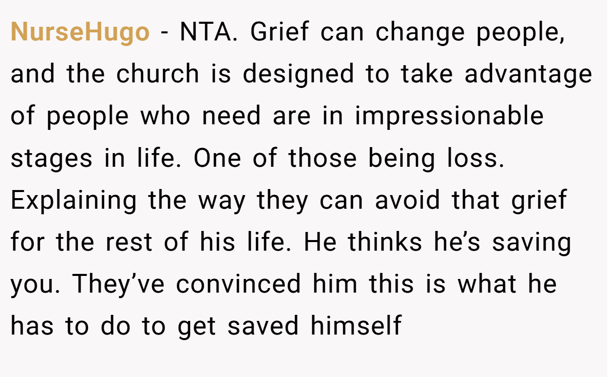 NurseHugo − NTA. Grief can change people, and the church is designed to take advantage of people who need are in impressionable stages in life. One of those being loss. Explaining the way they can avoid that grief for the rest of his life. He thinks he’s saving you. They’ve convinced him this is what he has to do to get saved himself