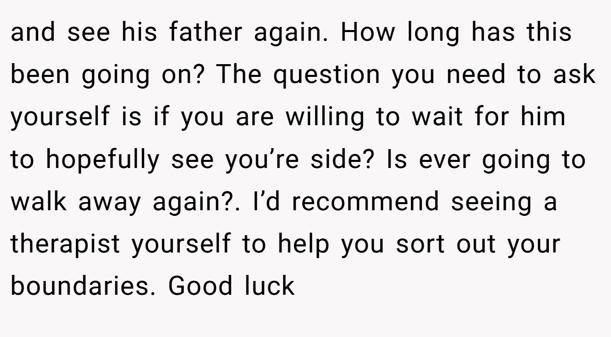 and see his father again. How long has this been going on? The question you need to ask yourself is if you are willing to wait for him to hopefully see you’re side? Is ever going to walk away again?. I’d recommend seeing a therapist yourself to help you sort out your boundaries. Good luck