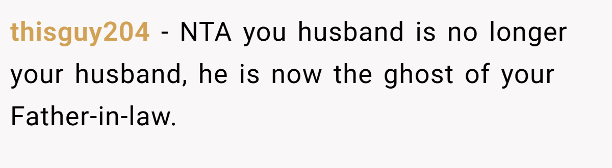 thisguy204 − NTA you husband is no longer your husband, he is now the ghost of your Father-in-law.