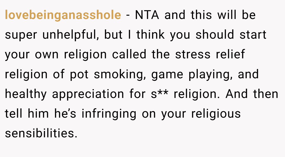 lovebeinganasshole − NTA and this will be super unhelpful, but I think you should start your own religion called the stress relief religion of pot smoking, game playing, and healthy appreciation for s** religion. And then tell him he’s infringing on your religious sensibilities.