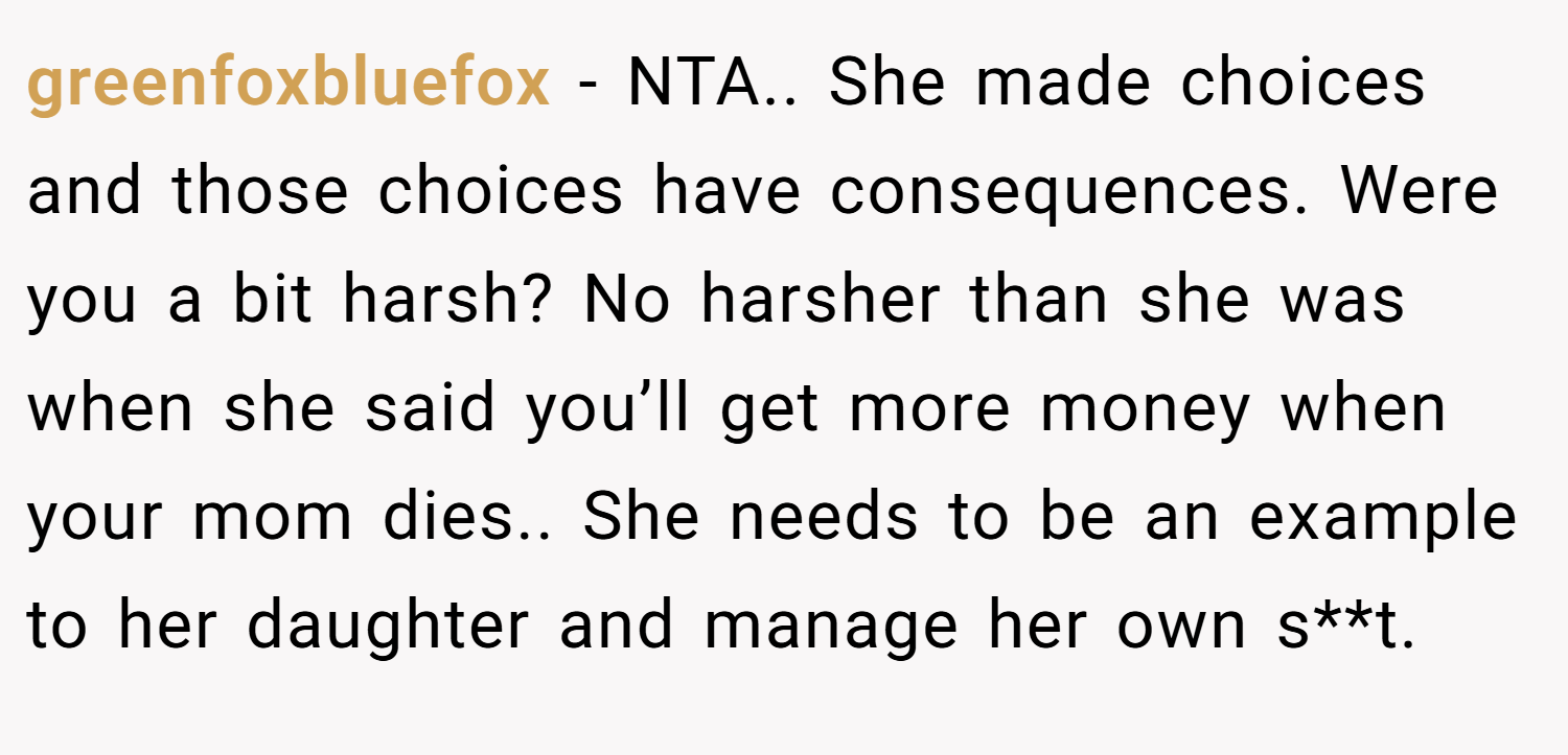greenfoxbluefox − NTA.. She made choices and those choices have consequences. Were you a bit harsh? No harsher than she was when she said you’ll get more money when your mom dies.. She needs to be an example to her daughter and manage her own s**t.