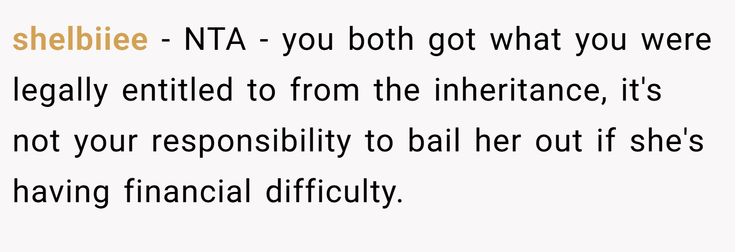 shelbiiee − NTA - you both got what you were legally entitled to from the inheritance, it's not your responsibility to bail her out if she's having financial difficulty.