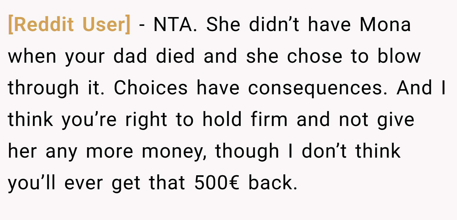 [Reddit User] − NTA. She didn’t have Mona when your dad died and she chose to blow through it. Choices have consequences. And I think you’re right to hold firm and not give her any more money, though I don’t think you’ll ever get that 500€ back.