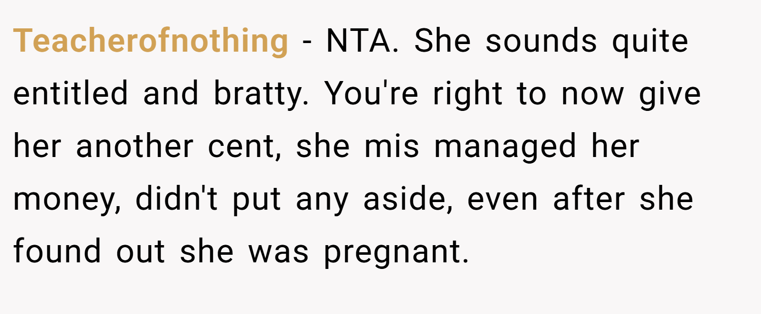Teacherofnothing − NTA. She sounds quite entitled and bratty. You're right to now give her another cent, she mis managed her money, didn't put any aside, even after she found out she was pregnant.