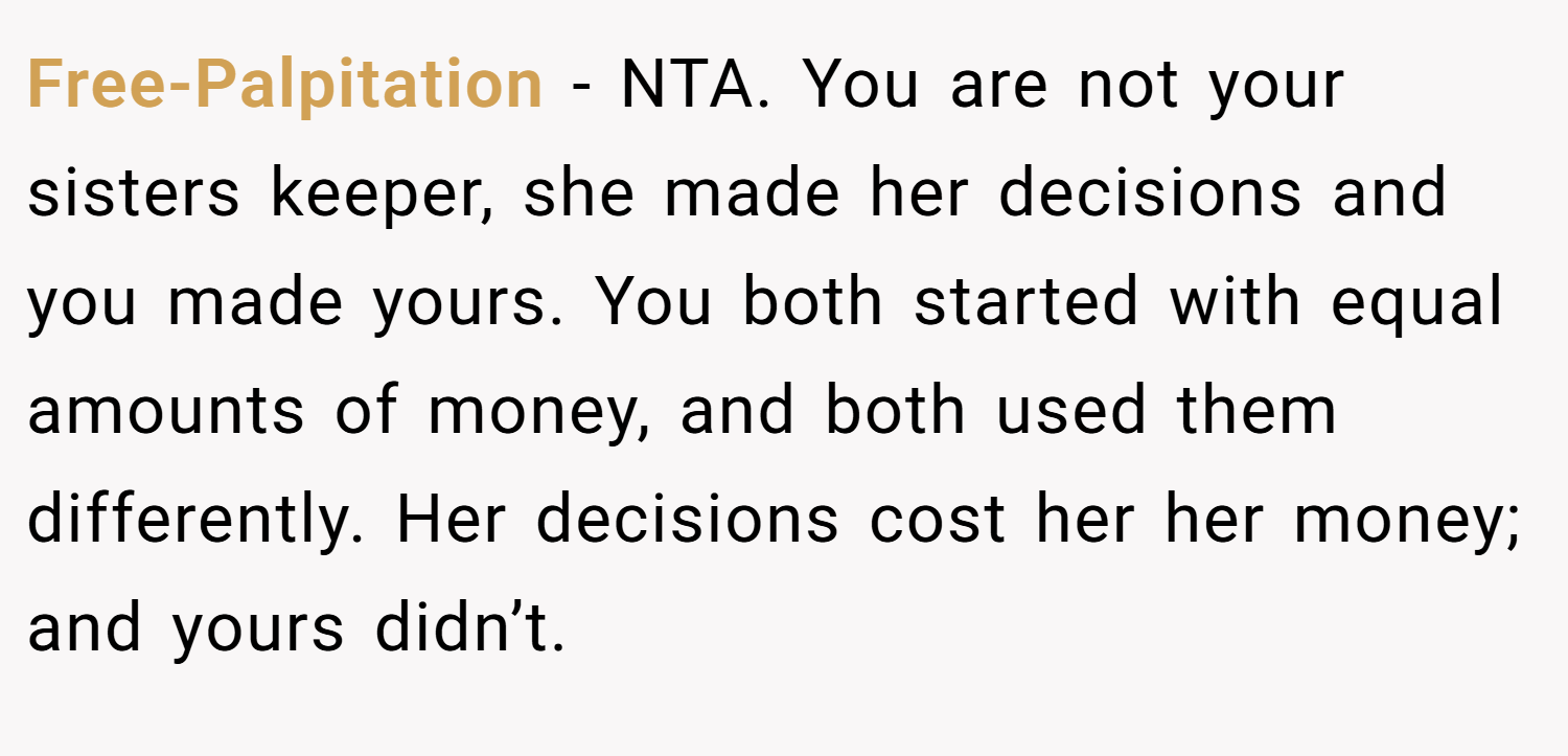 Free-Palpitation − NTA. You are not your sisters keeper, she made her decisions and you made yours. You both started with equal amounts of money, and both used them differently. Her decisions cost her her money; and yours didn’t.