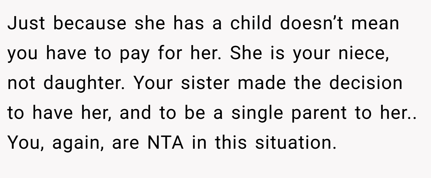 Just because she has a child doesn’t mean you have to pay for her. She is your niece, not daughter. Your sister made the decision to have her, and to be a single parent to her.. You, again, are NTA in this situation.