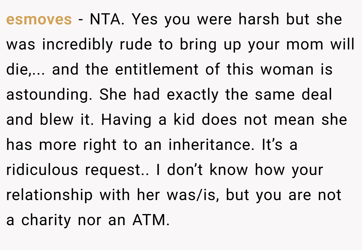 esmoves − NTA. Yes you were harsh but she was incredibly rude to bring up your mom will die,... and the entitlement of this woman is astounding. She had exactly the same deal and blew it. Having a kid does not mean she has more right to an inheritance. It’s a ridiculous request.. I don’t know how your relationship with her was/is, but you are not a charity nor an ATM.
