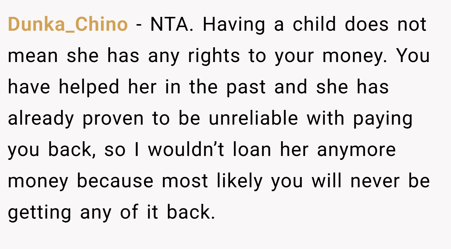Dunka_Chino − NTA. Having a child does not mean she has any rights to your money. You have helped her in the past and she has already proven to be unreliable with paying you back, so I wouldn’t loan her anymore money because most likely you will never be getting any of it back.