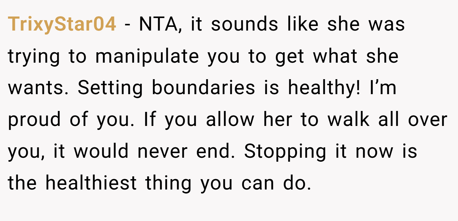 TrixyStar04 − NTA, it sounds like she was trying to manipulate you to get what she wants. Setting boundaries is healthy! I’m proud of you. If you allow her to walk all over you, it would never end. Stopping it now is the healthiest thing you can do.