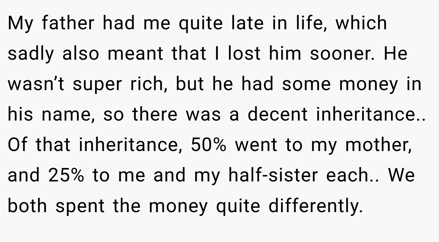My father had me quite late in life, which sadly also meant that I lost him sooner. He wasn’t super rich, but he had some money in his name, so there was a decent inheritance.. Of that inheritance, 50% went to my mother, and 25% to me and my half-sister each.. We both spent the money quite differently.