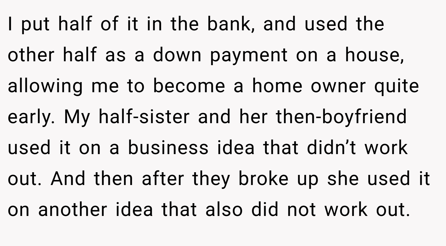 I put half of it in the bank, and used the other half as a down payment on a house, allowing me to become a home owner quite early. My half-sister and her then-boyfriend used it on a business idea that didn’t work out. And then after they broke up she used it on another idea that also did not work out.