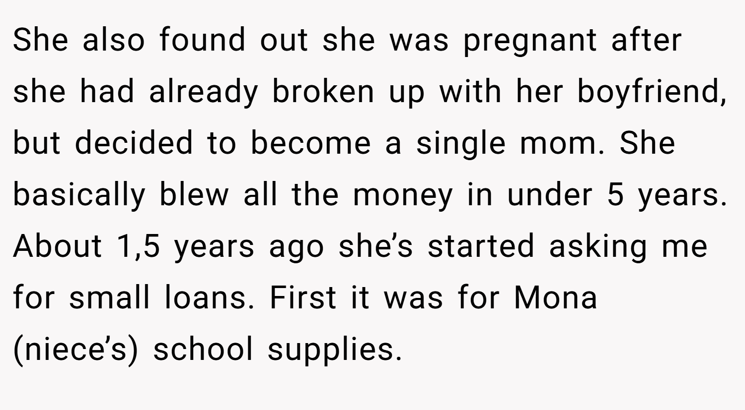 She also found out she was pregnant after she had already broken up with her boyfriend, but decided to become a single mom. She basically blew all the money in under 5 years. About 1,5 years ago she’s started asking me for small loans. First it was for Mona (niece’s) school supplies.