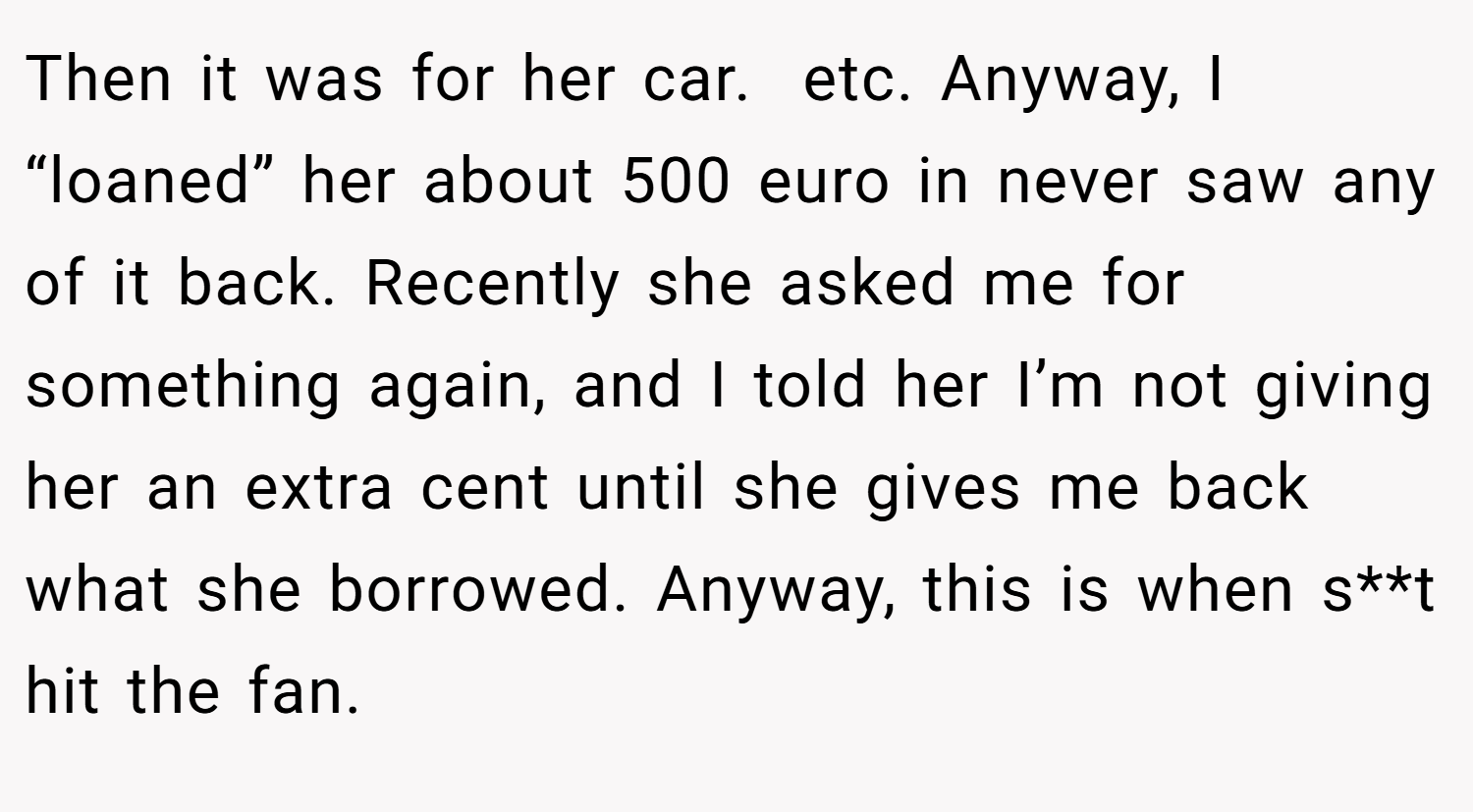 Then it was for her car.  etc. Anyway, I “loaned” her about 500 euro in never saw any of it back. Recently she asked me for something again, and I told her I’m not giving her an extra cent until she gives me back what she borrowed. Anyway, this is when s**t hit the fan.
