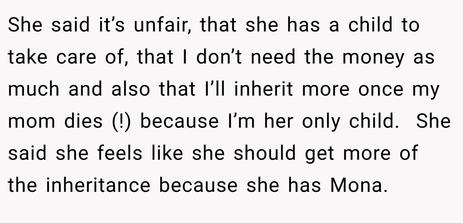 She said it’s unfair, that she has a child to take care of, that I don’t need the money as much and also that I’ll inherit more once my mom dies (!) because I’m her only child.  She said she feels like she should get more of the inheritance because she has Mona.