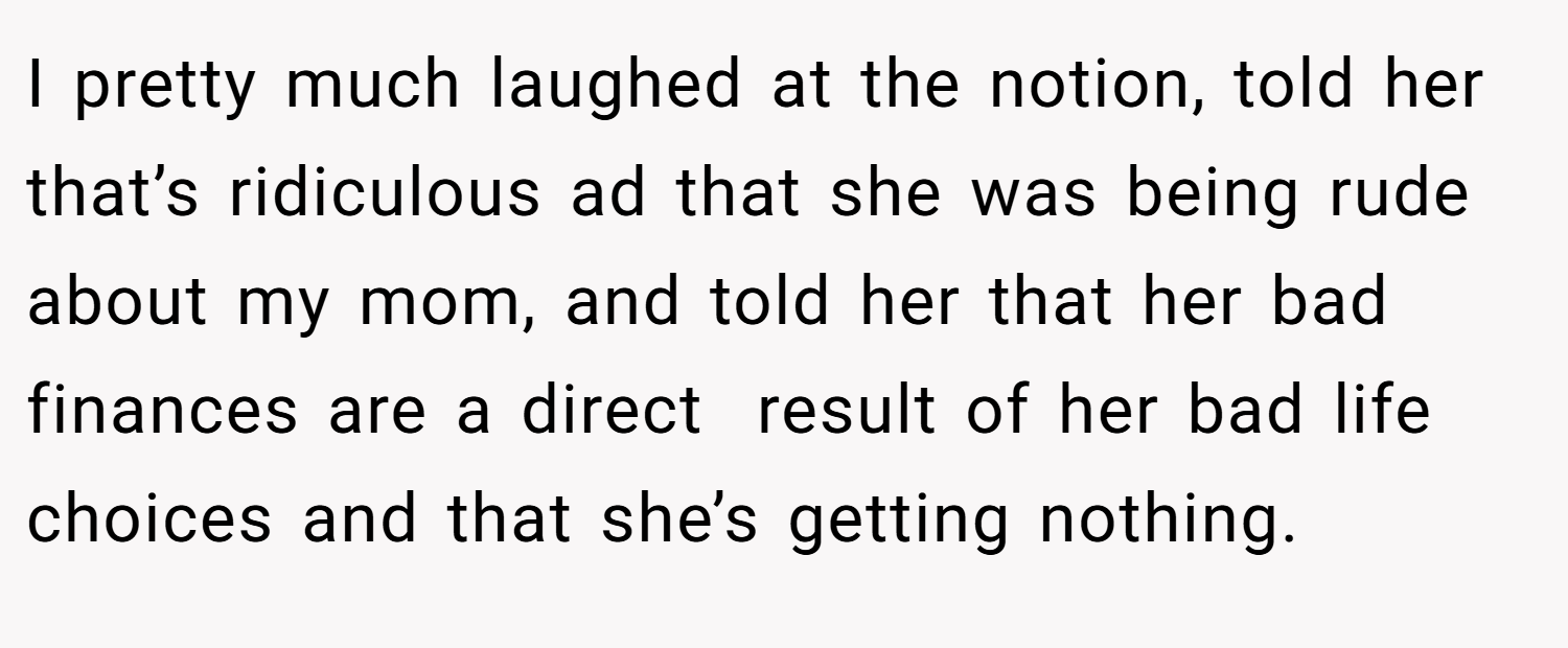 I pretty much laughed at the notion, told her that’s ridiculous ad that she was being rude about my mom, and told her that her bad finances are a direct  result of her bad life choices and that she’s getting nothing.
