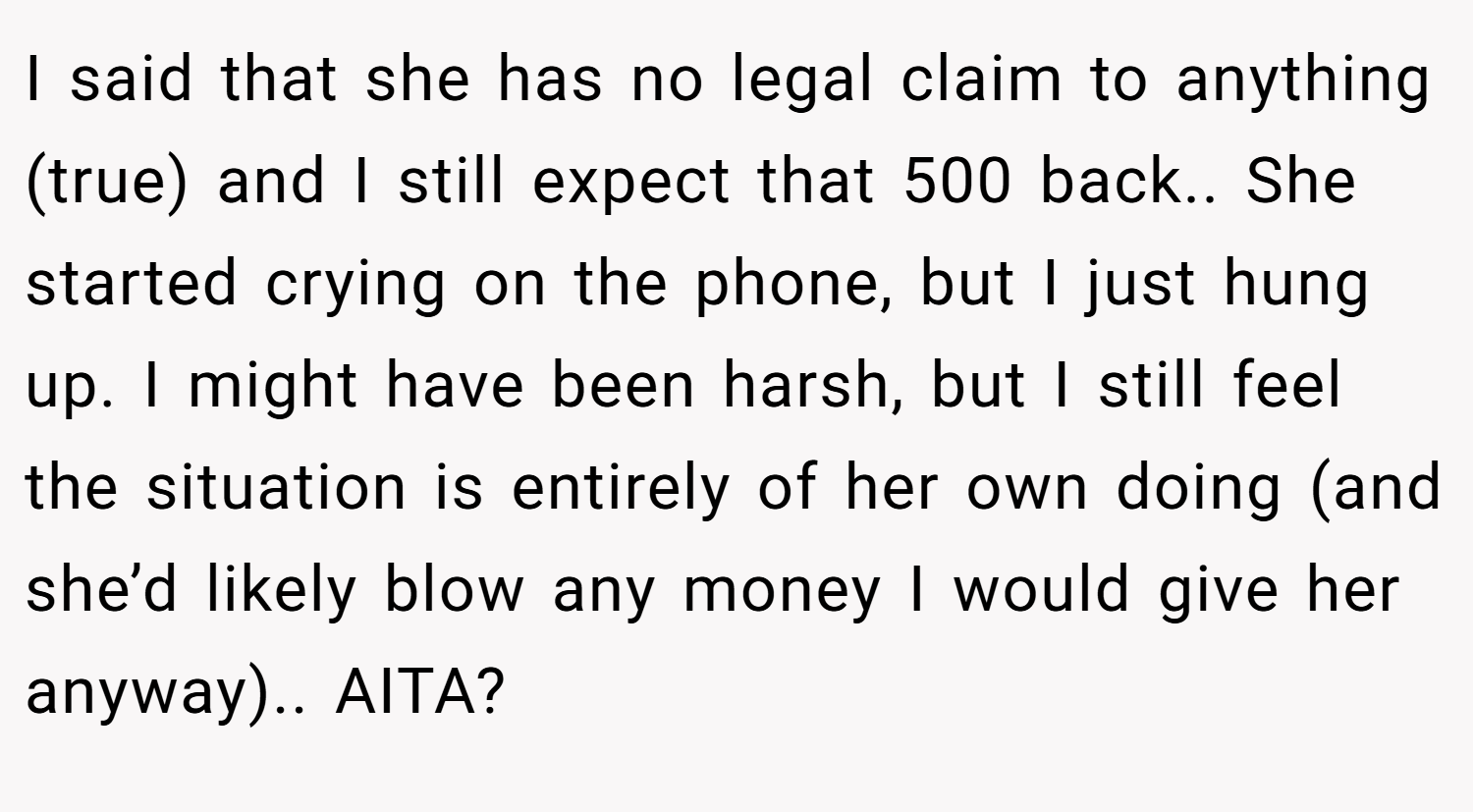 I said that she has no legal claim to anything (true) and I still expect that 500 back.. She started crying on the phone, but I just hung up. I might have been harsh, but I still feel the situation is entirely of her own doing (and she’d likely blow any money I would give her anyway).. AITA?