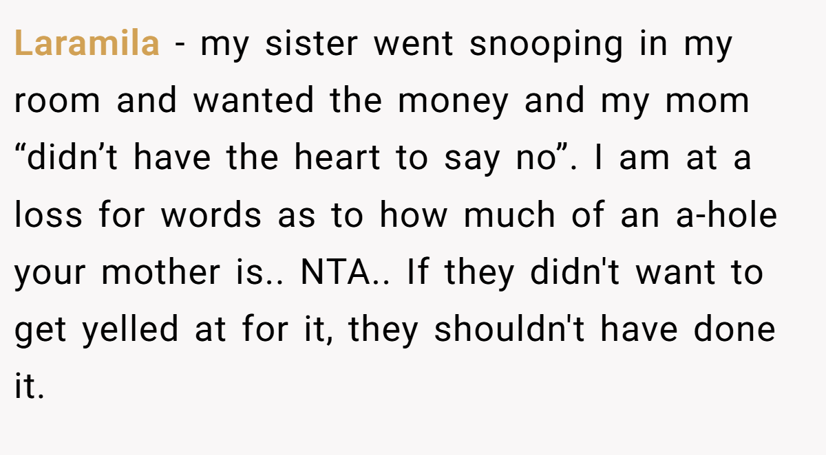 Laramila − my sister went snooping in my room and wanted the money and my mom “didn’t have the heart to say no”. I am at a loss for words as to how much of an a-hole your mother is.. NTA.. If they didn't want to get yelled at for it, they shouldn't have done it.