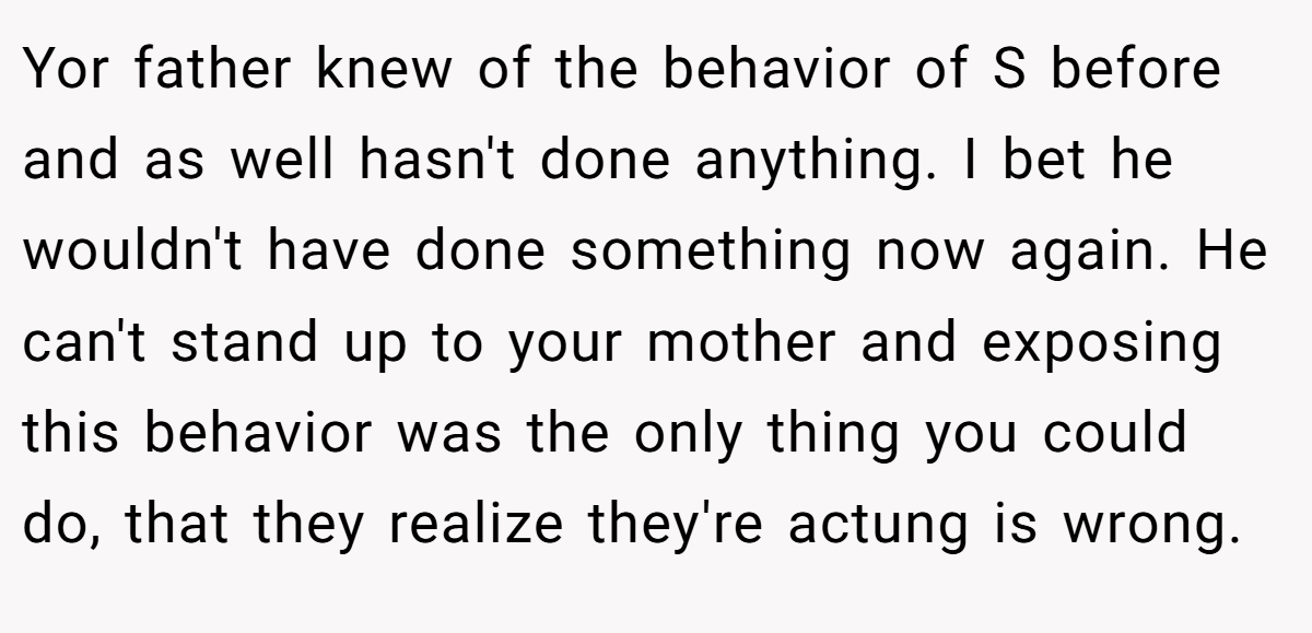 Yor father knew of the behavior of S before and as well hasn't done anything. I bet he wouldn't have done something now again. He can't stand up to your mother and exposing this behavior was the only thing you could do, that they realize they're actung is wrong.