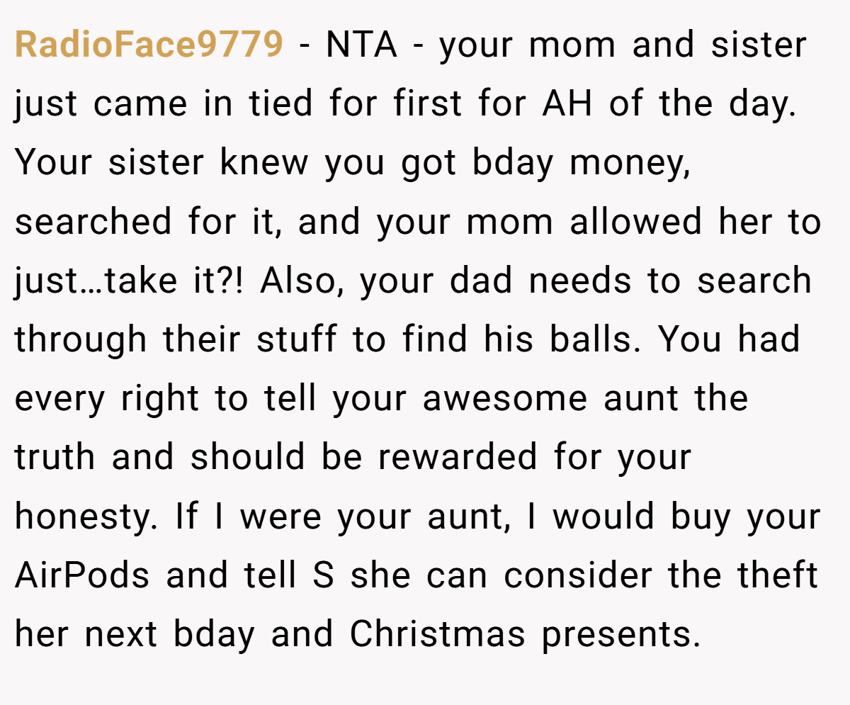 RadioFace9779 − NTA - your mom and sister just came in tied for first for AH of the day. Your sister knew you got bday money, searched for it, and your mom allowed her to just…take it?! Also, your dad needs to search through their stuff to find his balls. You had every right to tell your awesome aunt the truth and should be rewarded for your honesty. If I were your aunt, I would buy your AirPods and tell S she can consider the theft her next bday and Christmas presents.