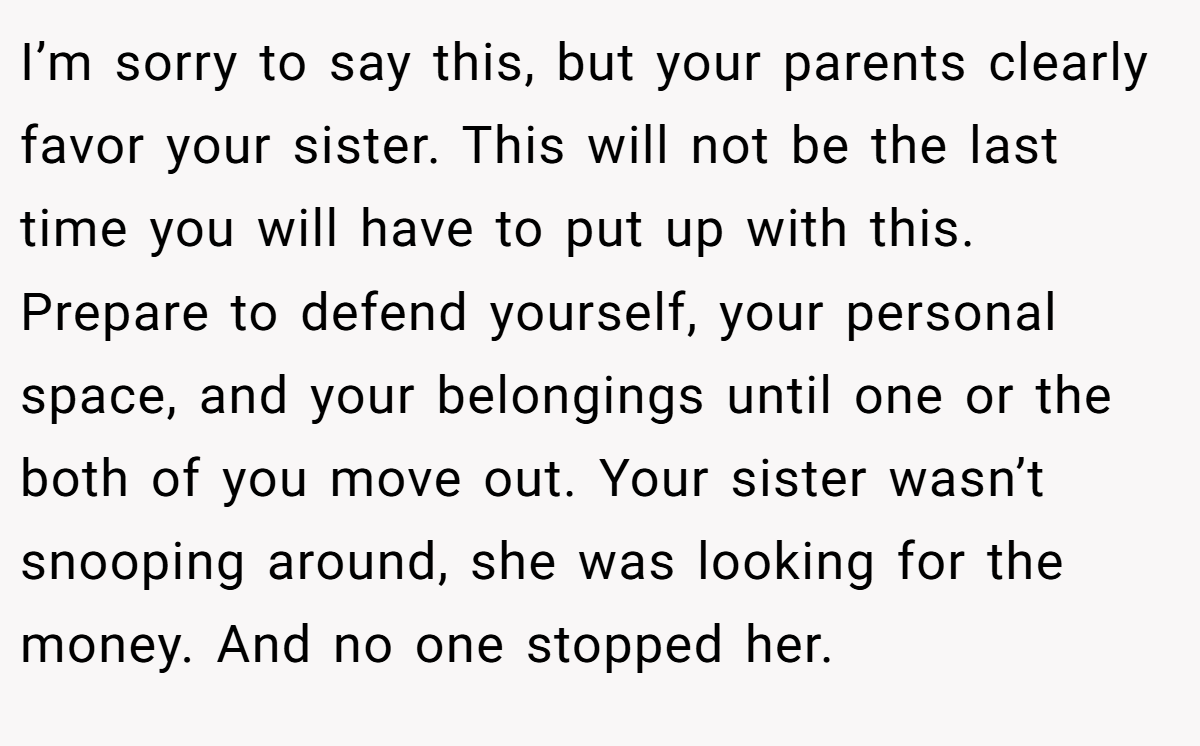 I’m sorry to say this, but your parents clearly favor your sister. This will not be the last time you will have to put up with this. Prepare to defend yourself, your personal space, and your belongings until one or the both of you move out. Your sister wasn’t snooping around, she was looking for the money. And no one stopped her.