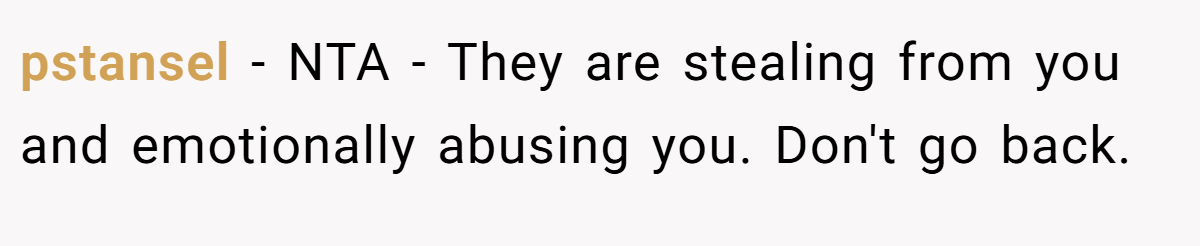pstansel − NTA - They are stealing from you and emotionally abusing you. Don't go back.