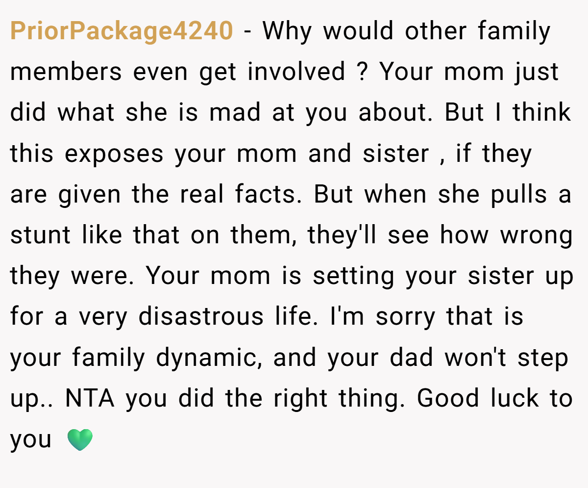 PriorPackage4240 − Why would other family members even get involved ? Your mom just did what she is mad at you about. But I think this exposes your mom and sister , if they are given the real facts. But when she pulls a stunt like that on them, they'll see how wrong they were. Your mom is setting your sister up for a very disastrous life. I'm sorry that is your family dynamic, and your dad won't step up.. NTA you did the right thing. Good luck to you 💚