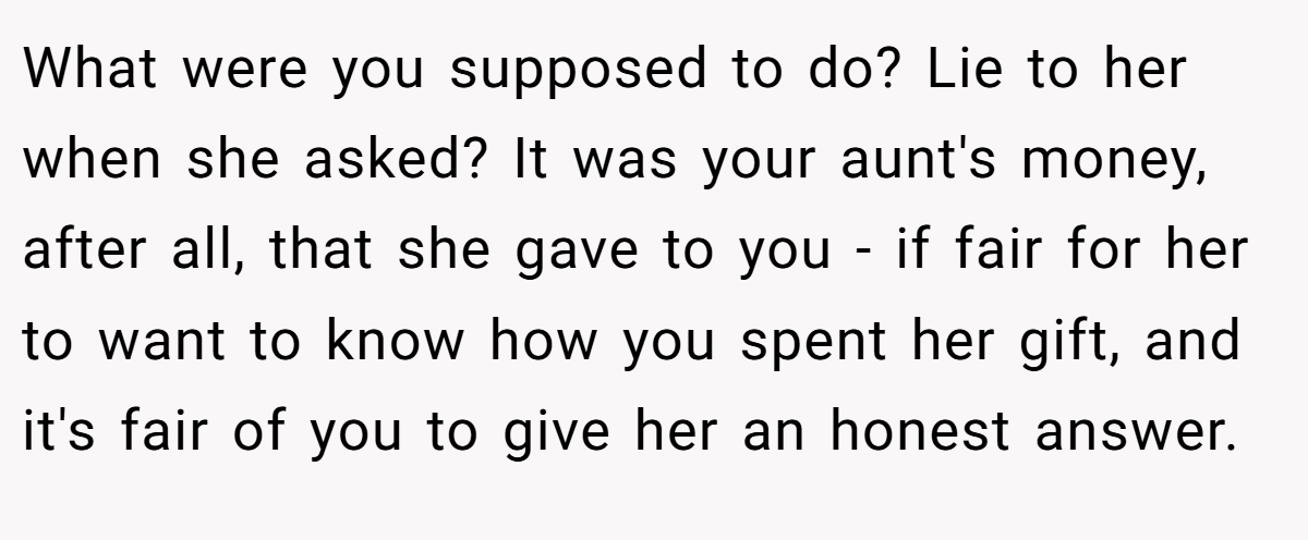 What were you supposed to do? Lie to her when she asked? It was your aunt's money, after all, that she gave to you - if fair for her to want to know how you spent her gift, and it's fair of you to give her an honest answer.