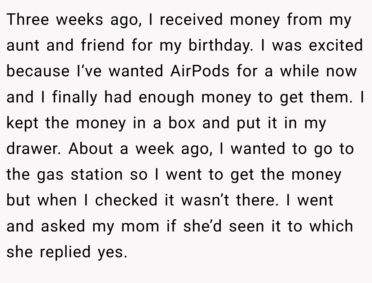 Three weeks ago, I received money from my aunt and friend for my birthday. I was excited because I‘ve wanted AirPods for a while now and I finally had enough money to get them. I kept the money in a box and put it in my drawer. About a week ago, I wanted to go to the gas station so I went to get the money but when I checked it wasn’t there. I went and asked my mom if she’d seen it to which she replied yes.