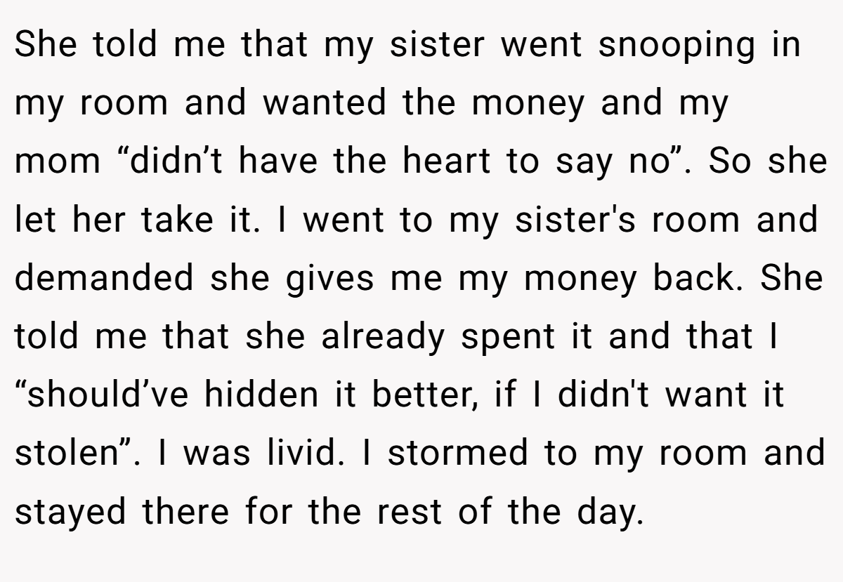She told me that my sister went snooping in my room and wanted the money and my mom “didn’t have the heart to say no”. So she let her take it. I went to my sister's room and demanded she gives me my money back. She told me that she already spent it and that I “should’ve hidden it better, if I didn't want it stolen”. I was livid. I stormed to my room and stayed there for the rest of the day.