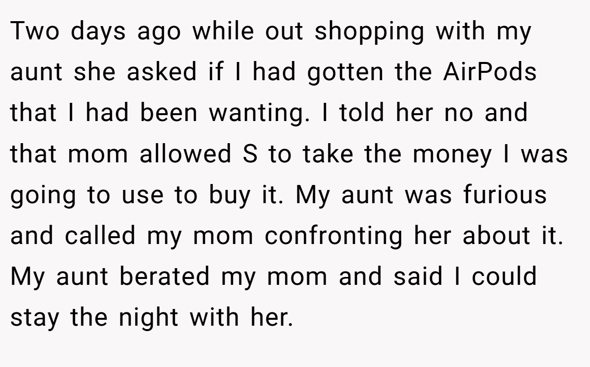 Two days ago while out shopping with my aunt she asked if I had gotten the AirPods that I had been wanting. I told her no and that mom allowed S to take the money I was going to use to buy it. My aunt was furious and called my mom confronting her about it. My aunt berated my mom and said I could stay the night with her.