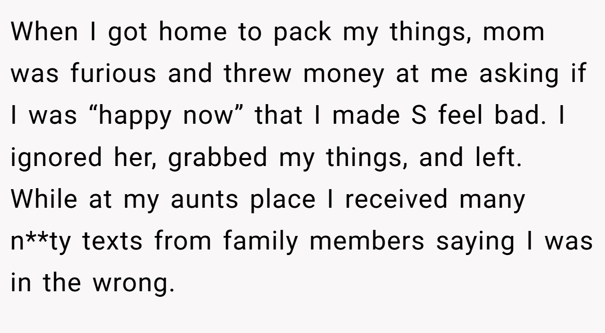 When I got home to pack my things, mom was furious and threw money at me asking if I was “happy now” that I made S feel bad. I ignored her, grabbed my things, and left. While at my aunts place I received many n**ty texts from family members saying I was in the wrong.