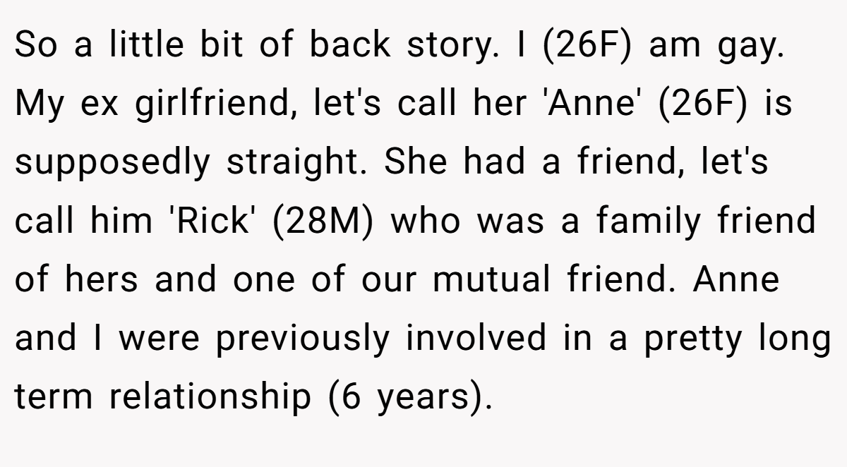 So a little bit of back story. I (26F) am gay. My ex girlfriend, let's call her 'Anne' (26F) is supposedly straight. She had a friend, let's call him 'Rick' (28M) who was a family friend of hers and one of our mutual friend. Anne and I were previously involved in a pretty long term relationship (6 years).