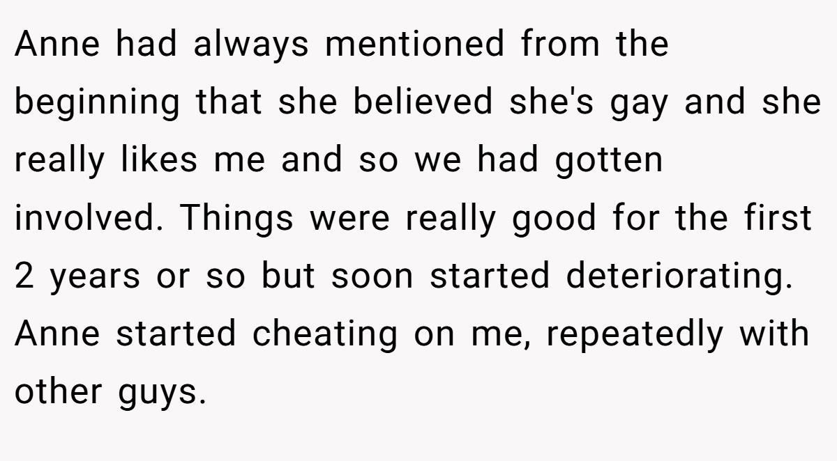Anne had always mentioned from the beginning that she believed she's gay and she really likes me and so we had gotten involved. Things were really good for the first 2 years or so but soon started deteriorating. Anne started cheating on me, repeatedly with other guys.