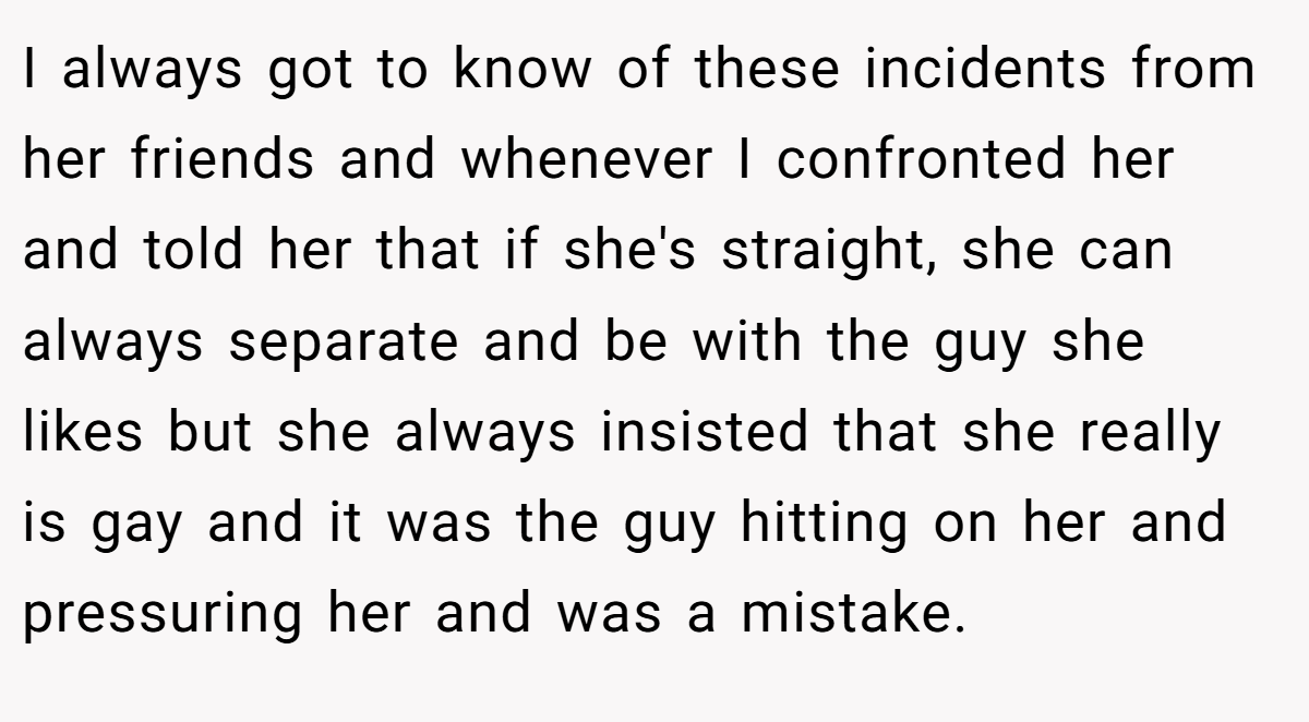 I always got to know of these incidents from her friends and whenever I confronted her and told her that if she's straight, she can always separate and be with the guy she likes but she always insisted that she really is gay and it was the guy hitting on her and pressuring her and was a mistake.