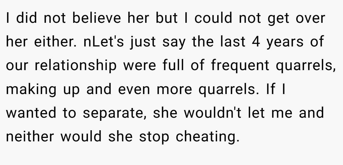 I did not believe her but I could not get over her either. nLet's just say the last 4 years of our relationship were full of frequent quarrels, making up and even more quarrels. If I wanted to separate, she wouldn't let me and neither would she stop cheating.