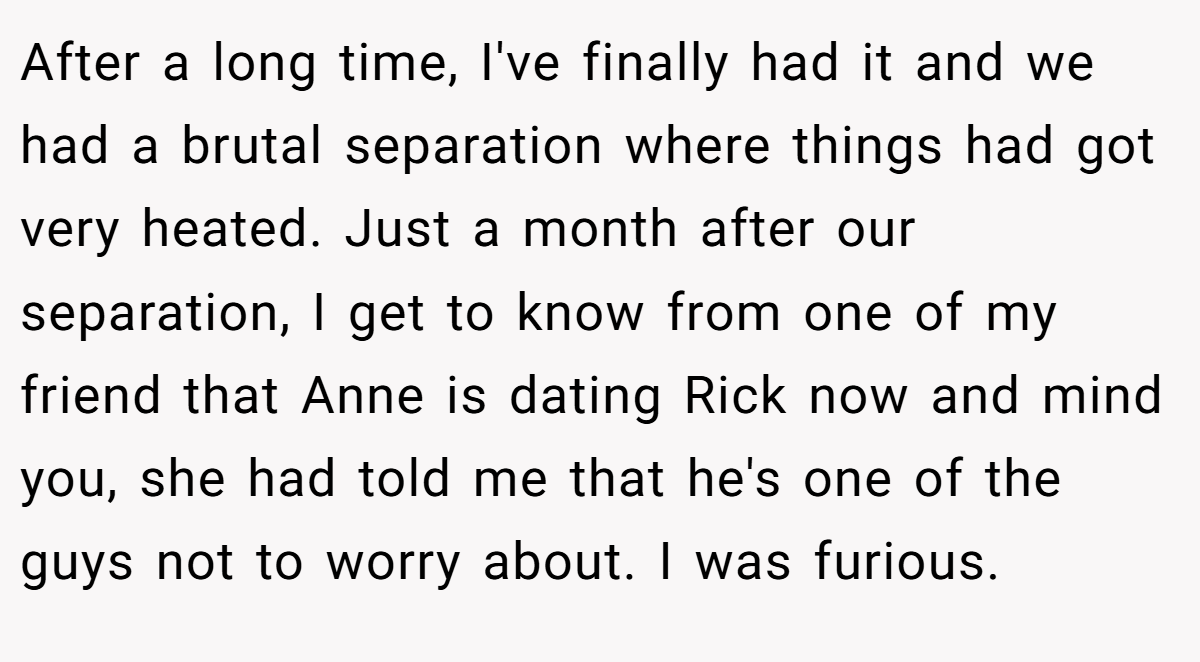 After a long time, I've finally had it and we had a brutal separation where things had got very heated. Just a month after our separation, I get to know from one of my friend that Anne is dating Rick now and mind you, she had told me that he's one of the guys not to worry about. I was furious.