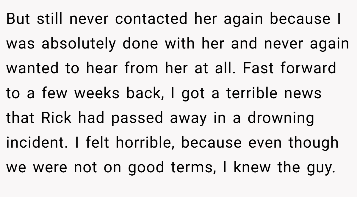 But still never contacted her again because I was absolutely done with her and never again wanted to hear from her at all. Fast forward to a few weeks back, I got a terrible news that Rick had passed away in a drowning incident. I felt horrible, because even though we were not on good terms, I knew the guy.