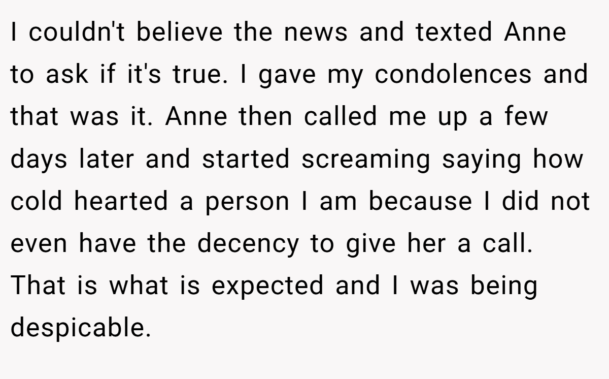 I couldn't believe the news and texted Anne to ask if it's true. I gave my condolences and that was it. Anne then called me up a few days later and started screaming saying how cold hearted a person I am because I did not even have the decency to give her a call. That is what is expected and I was being despicable.