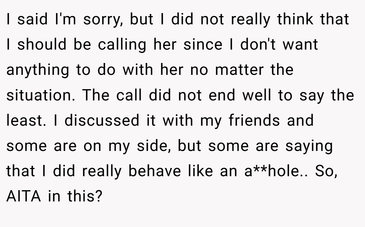 I said I'm sorry, but I did not really think that I should be calling her since I don't want anything to do with her no matter the situation. The call did not end well to say the least. I discussed it with my friends and some are on my side, but some are saying that I did really behave like an a**hole.. So, AITA in this?