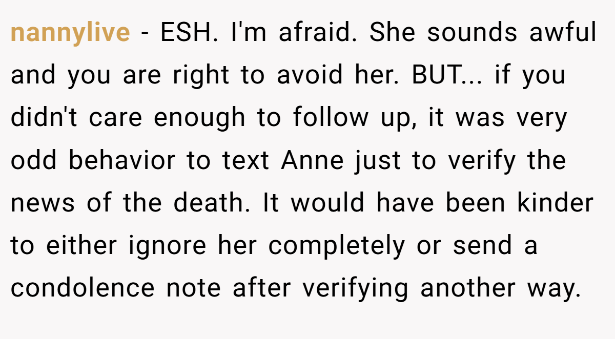 nannylive - ESH. I'm afraid. She sounds awful and you are right to avoid her. BUT... if you didn't care enough to follow up, it was very odd behavior to text Anne just to verify the news of the death. It would have been kinder to either ignore her completely or send a condolence note after verifying another way.
