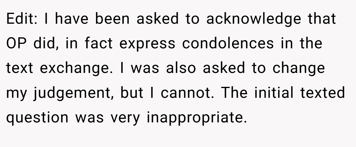 Edit: I have been asked to acknowledge that OP did, in fact express condolences in the text exchange. I was also asked to change my judgement, but I cannot. The initial texted question was very inappropriate.
