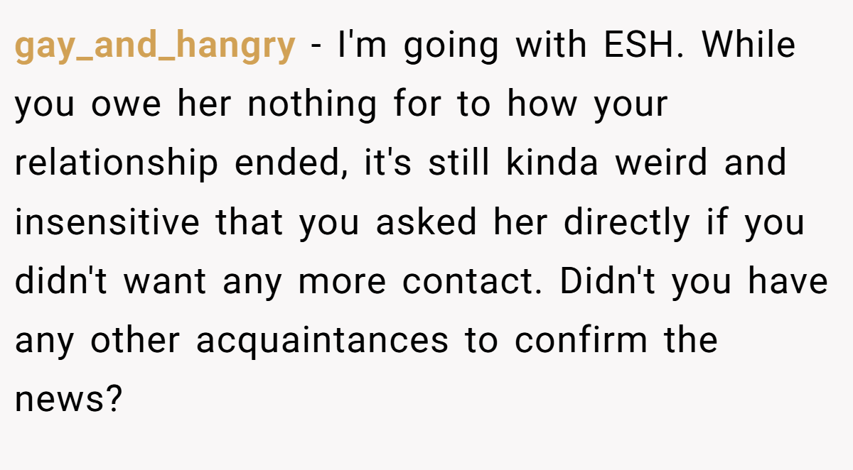 gay_and_hangry - I'm going with ESH. While you owe her nothing for to how your relationship ended, it's still kinda weird and insensitive that you asked her directly if you didn't want any more contact. Didn't you have any other acquaintances to confirm the news?