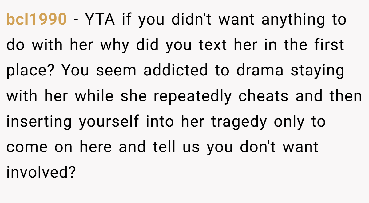 bcl1990 - YTA if you didn't want anything to do with her why did you text her in the first place? You seem addicted to drama staying with her while she repeatedly cheats and then inserting yourself into her tragedy only to come on here and tell us you don't want involved?
