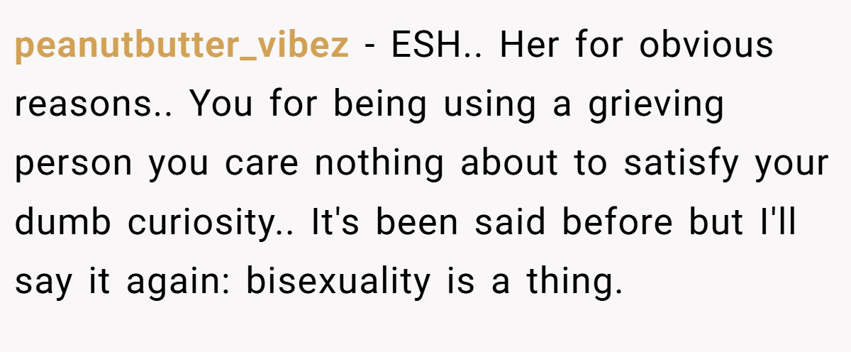 peanutbutter_vibez - ESH.. Her for obvious reasons.. You for being using a grieving person you care nothing about to satisfy your dumb curiosity.. It's been said before but I'll say it again: bisexuality is a thing.